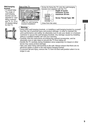 Page 9Accessories / Options
9
Wall-hanging 
bracket
• TY-WK4P1RW
The angle of 
wall-hanging 
bracket can be 
adjusted in “zero 
tilting (vertical)” 
and “5, 10, 15 or 
20-degree tilting” 
for this TV.
(View from the side) Holes for wall-hanging 
bracket installationDepth of screw: 
minimum 15 mm 
maximum 30 mm
Screw Thread Type: M8
Screw for fixing the TV onto the wall-hanging 
bracket (not supplied with the TV)
400 mm
300 mm Rear of the TV
Warning
• Using other wall-hanging brackets, or installing a...