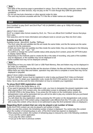 Page 82Technical Information
82
Note
• The table of the previous page is generalised in nature. Due to file encoding variances, some media 
files that play on other devices, may not play on the TV even though they fulfill the generalised 
conditions.
• Do not use two-byte characters or other special codes for data.
• The card may become unusable with this TV if the file or folder names are changed.
DivX
DivX Certified® to play DivX® and DivX PlusTM HD (H.264/MKV) video up to 1080p HD including 
premium...