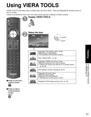 Page 2121
Viewing
 Using  VIERA TOOLS Watching TV
Using VIERA TOOLS
VIERA TOOLS is the easy way to access high use menu items. They are displayed as shortcut icons on 
the TV screen.
Unlike a conventional menu, you can enjoy using, playing or setting a fu\
nction quickly.
■  Press to exit from 
a menu screen
 
■ Press to return 
to the previous 
screen 
Display VIERA TOOLS
Select the item
 select
 next
Displayed “THX setting” menu. (P.59)
Select Picture mode setting. 
(THX/Standard (Vivid/Game/Custom))
Start...