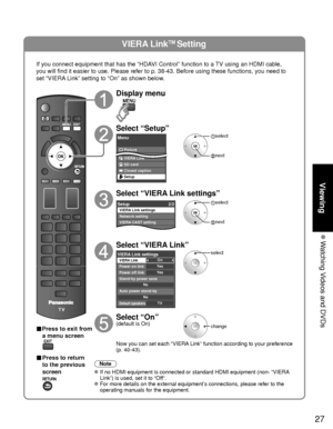 Page 2727
Viewing
 Watching Videos and DVDs
VIERA LinkTM Setting
If you connect equipment that has the “HDAVI Control” function to a TV using an HDMI cable, 
you will find it easier to use. Please refer to p. 38-43. Before using t\
hese functions, you need to 
set “VIERA Link” setting to “On” as shown below.
■Press to exit from a menu screen
■ Press to return 
to the previous 
screen
Display menu
Select “Setup”
Menu
Picture
Audio
VIERA Link
SD card
Closed caption
Setup
 select
 next
Select “VIERA Link...