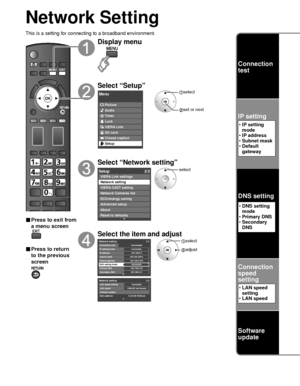 Page 4444
Network Setting
This is a setting for connecting to a broadband environment.
■ Press to exit from 
a menu screen
■ Press to return 
to the previous 
screen
Display menu
Select “Setup”
Menu
Picture
Audio
Timer
Lock
VIERA Link
SD card
Closed caption
Setup
 select
 set or next
Select “Network setting”
Setup2/2
Advanced setup
About
Reset to defaults VIERA Link settings
Network setting
VIERA CAST setting
Network Cameras list
ECO/energy saving
select
Select the item and adjust
Network setting 2/2
MAC...