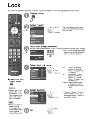 Page 4848
Lock
You can lock specified channels or shows to prevent children from watchin\
g objectionable content.
■ Press to exit from 
a menu screen
 
Caution
 Make a note of your password in case 
you forget it. (If you 
have forgotten your 
password, consult 
your local dealer.)
Note
 When you select a  locked channel,
a message will be 
displayed that allows 
you to view the 
channel if you input 
your password.
Display menu
Select “Lock”
Menu
VIERA Link Picture
Audio
Timer
Lock
SD card
Closed caption...