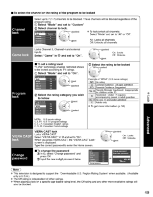 Page 4949
Advanced
 Lock
■ To select the channel or the rating of the program to be locked
Channel 
lock
Select up to 7 (1-7) channels to be blocked. These channels will be blocked regardless of the 
program rating. 
 Select “Mode” and set to “Custom”
 Select channel to lock.
Custom3
4
-
-
-
Channel lockMode
Channel 1
Channel 2
Channel 3
Channel 4
Channel 5 select 
 set
 To lock/unlock all channels:
  Select “Mode” and set to “All” or “Off”.
  All:  Locks all channels
  Off: Unlocks all channels
Game lock
Locks...