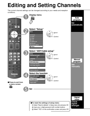 Page 5050
Editing and Setting Channels
The current channel settings can be changed according to your needs and \
reception 
conditions.
■ Press to exit from 
a menu screen
Display menu
Select “Setup”
Menu
Picture
Audio
Timer
Lock
VIERA Link
SD card
Closed caption
Setup
 next
select
Select “ANT/Cable setup”
Setup1/2
Clock
ANT/Cable setup
Connected devices
Anti image retention
Reset to defaults Language
All
Channel surf mode
 next
 select
Select the function
CableANT/Cable setupANT in
Auto program
Manual program...