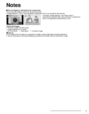 Page 77
 Do not display a still picture for a long timeThis causes the image to remain on the plasma screen
(“Image retention”). This is not considered a malfunction and is not covered by the warranty.
4 : 312To prevent “Image retention”, the screen saver is 
automatically activated after a few minutes if no signals are 
sent or no operations are performed. (p. 63)
Typical still images
• Channel number and other logos
• Image displayed in 4:3 mode
• SD Card photo     • Video game     • Computer image
■ Set up...