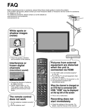 Page 6262
FA Q
Before requesting service or assistance, please follow these simple guid\
es to resolve the problem.
If the problem still persists, please contact your local Panasonic deale\
r or Panasonic Service Center for assistance. 
For details (p. 66, 67)
For additional assistance, please contact us via the website at: 
www.panasonic.com/contactinfo
www.panasonic.ca
White spots or
shadow images
(noise)
 Check the position, direction,
and connection of the antenna.
Interference or 
frozen digital 
channels...