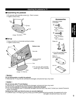 Page 99
Quick Start Guide
 Accessories/Optional Accessory
Accessories
Assembly screws 
(4 of each)
 
A
(for 42”/46”/50”)
  M5 × 18 (Silver)
(for 54”)
  M5 × 25 (Silver)
B
(for 42”/46”/50”)
  M5 × 25 (Black)
(for 54”)
  M5 × 30 (Black)
Poles (2)
LR
  L or R is printed at the 
bottom of the poles.
 Base (1)
(for 42”/46”/50”)
(for 54”)
Attaching the pedestal to TV
■Assembling the pedestal
  Fix securely with assembly screws A. (Total 4 screws)
  Tighten screws firmly.
 
(Image: TBLX0091)
A
L
RPole Front
Pole...