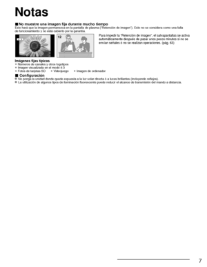 Page 817
■ No muestre una imagen fija durante mucho tiempoEsto hará que la imagen permanezca en la pantalla de plasma (“Ret\
ención de imagen”). Esto no se considera como una falla 
de funcionamiento y no está cubierto por la garantía.
4 : 312Para impedir la “Retención de imagen”, el salvapantallas se act\
iva 
automáticamente después de pasar unos pocos minutos si no se 
envían señales ó no se realizan operaciones. (pág. 63)
Imágenes fijas típicas
• Números de canales y otros logotipos
• Imagen visualizada en...