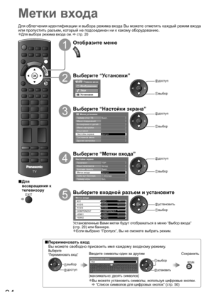 Page 34TV
EXIT
RETURN
34
Метки входа
1
Отобразите меню
2
Выберите “Установки”
Главное меню
Изображение
Звук
Установки
 доступ
 выбор
3
Выберите “Настойки экрана”
Доступ Меню соединений
Меню настройки Блокировка от детей
Язык меню
       Меню установок
Таймер откл ТВ Выкл.
Системное меню Настойки экрана
Другие настройки
 доступ
 выбор
4
Выберите “Метки входа”
Настойки экрана
Язык телетекста Запад
Метки входаДоступ
Таймер игры
Тайм-аут баннера ТелетекстTOP
3 секунды
Вкл. Боковая панель Выкл.
 доступ
 выбор
5...