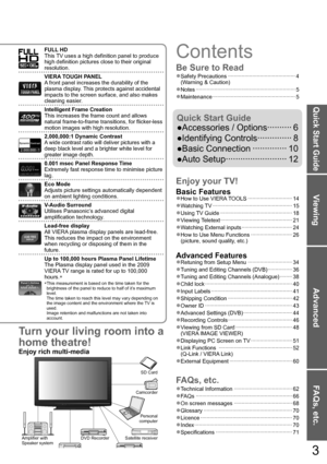 Page 3Viewing
Advanced
FAQs, etc.
Quick Start Guide
Turn your living room into a 
home theatre!
Enjoy rich multi-media
Camcorder
Amplifier with
Speaker system
VCRDVD player DVD RecorderPersonal 
computer
Satellite receiverSD Card
3
FULL HD
This TV uses a high definition panel to produce 
high definition pictures close to their original 
resolution.
VIERA TOUGH PANEL
A front panel increases the durability of the 
plasma display. This protects against accidental 
impacts to the screen surface, and also makes...