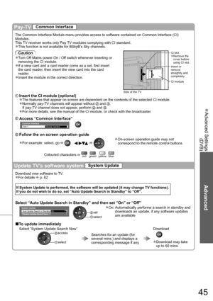 Page 45Advanced Settings  ●
(DVB)
Advanced
45
Pay-TV Common Interface
The Common Interface Module menu provides access to software contained on Common Interface (CI) 
Modules.
This TV receiver works only Pay TV modules complying with CI standard.
This function is not available for BSkyB’s Sky channels.
●
Caution
Turn Off Mains power On / Off switch whenever inserting or ●
removing the CI module.
If a view card and a card reader come as a set, first insert 
●
the card reader, then insert the view card into the...