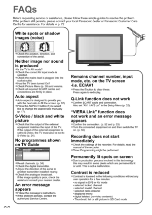 Page 6666
FAQs
White spots or shadow 
images (noise)
 
Check the position, direction, and ●
connection of the aerial.
Neither image nor sound 
is produced
Is the TV in AV mode?●
Check the correct AV input mode is ●
selected.
Check the mains lead is plugged into the 
●
socket outlet.
Has the TV been turned On?
●
Check Picture Menu (p. 30) and volume.●
Check all required SCART cables and ●
connections are firmly in place.
Auto aspect
Auto aspect is designed to provide you ●
with the best ratio to fill the screen....