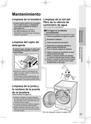Page 28
27

Diversos usosMantenimientoUso	de	la	lavadora
Mantenimiento
Mantenimiento
Limpieza	de	la	lavadora
●	
	Limpie	la	parte	exterior	de	la	lavadora	
con	un	paño	suave	y	un	detergente	
suave como limpiador de cocina y agua jabonosa.*  No salpique agua a la lavadora.*   No utilice limpiadores de crema, disolventes o productos que contengan alcohol o queroseno.
Limpieza	del	cajón	de	
detergente
En	primer	lugar,	extraiga	el	cajón	para	el detergente levantando y tirando al mismo tiempo.
Tapa del suavizante
●...