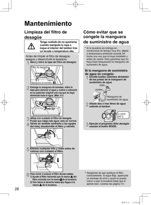 Page 29
28

*  Asegúrese	de	que	sustituye	el	filtro	
correctamente.	Si	sigue	flojo,	aparecerá	
un	mensaje	de	error	y	quizá	no	pueda	
volver a usar la lavadora hasta que lo 
apriete	bien.	(véanse	las	página	31)
Cómo evitar que se 
congele la manguera 
de suministro de agua
*   Si la lavadora se entrega en 
condiciones	de	tiempo	muy	frío,	déjela	
a temperatura ambiente durante 24 horas una vez que la haya instalado y antes de usarla. Esto garantiza que no haya hielo bloqueando la manguera de suministro de agua....