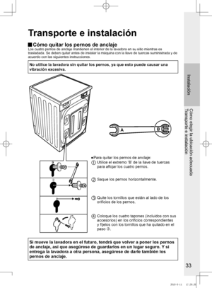 Page 34


Instalación
Cómo elegir la ubicación adecuadaTransporte e instalación
Transporte e instalación
 Cómo quitar los pernos de anclajeLos	cuatro	pernos	de	anclaje	mantienen	el	interior	de	la	lavadora	en	su	sitio	mientras	es
trasladada.	Se	deben	quitar	antes	de	instalar	la	máquina	con	la	llave	de	tuercas	suministrada	y	de
acuerdo con las siguientes instrucciones.
No	utilice	la	lavadora	sin	quitar	los	pernos,	ya	que	esto	puede	 causar	una	
vibración	excesiva.
AB
●	 	 Para	quitar	los	pernos	de...