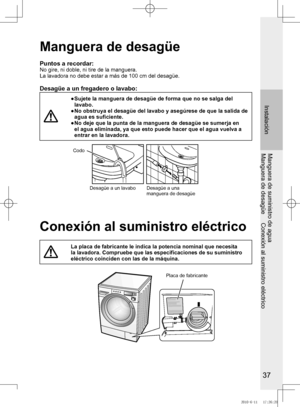 Page 38
7

Instalación
Manguera de suministro de aguaManguera	de	desagüe					Conexión	al	suministro	eléctrico
Manguera de desagüe
Puntos a recordar:No gire, ni doble, ni tire de la manguera.La	lavadora	no	debe	estar	a	más	de	100	cm	del	desagüe.
Desagüe a un fregadero o lavabo:
●		Sujete	la	manguera	de	desagüe	de	forma	que	no	se	salga	del	lavabo.●		No	obstruya	el	desagüe	del	lavabo	y	asegúrese	de	que	la	salida	de	agua es suficiente. ●		No	deje	que	la	punta	de	la	manguera	de	desagüe	se	sumerja	en	el	agua...