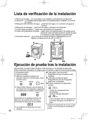 Page 39
8

Lista de verificación de la instalación
Pernos	de	anclaje	-		¿los	ha	quitado	y	ha	instalado	correctamente	los	tapones?	Ubicación	-		¿su	lavadora	está	situada	sobre	una	superficie	plana	y	estable?	¿Funciona	sin	vibrar?Manguera	de	suministro	de	agua	-		¿está	libre	de	fugas	y	el	suministro	de	agua	es	normal?Manguera	de	desagüe	-	¿está	libre	de	fugas	y	desagua	normalmente?
Cuatro	patas	ajustables	-	¿están	bien	atornilladas	a	la	lavadora?Cuatro amortiguadores de patas -  ¿están	sobre	una...