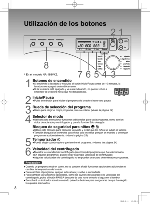 Page 9
8

Utilización	de	los	botones
12
67
8
345345
1
Botones de encendido●		
Si	enciende	la	lavadora	y	no	pulsa	el	botón	Inicio/Pausa	antes	de	10	minutos,	la	
lavadora	se	apagará	automáticamente.
●	 	 Si	la	lavadora	está	apagada	y	ve	esta	indicación,	no	puede	volver	a	
encender la lavadora hasta que no desaparezca.
2
Inicio/Pausa●		
Pulse	este	botón	para	iniciar	el	programa	de	lavado	o	hacer	una	pausa.

Rueda de selección del programa●		
Úselo	para	elegir	el	mejor	programa	para	su	colada. (véase	la...