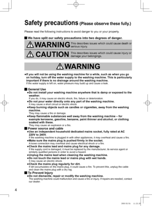 Page 4
4

Safety precautions (Please observe these fully.) 
Please read the following instructions to avoid danger to you or your pr\
operty.
  We have split our safety precautions into two degrees of danger.
WARNINGThis describes issues which could cause death or 
serious	injury.
CAUTIONThis	describes	issues	which	could	cause	injury	or	damage your belongings.
 WARNING
●	 	 If	you	will	not	be	using	the	washing	machine	for	a	while,	such	as	when	you	go	
on	 holiday,	 turn	off	the	 water	 supply	 to	the	 washing...