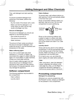 Page 11Read Before Using - 11
Adding Detergent and Other Chemicals
Then, add detergent and start washing 
again.
To prevent powdered detergent from 
remaining in the drawer, perform the 
following:Dry the inside of the drawer with a cloth.
 
-
Make sure that the detergent is not 
 
-
lumpy when you add it as this may 
cause a blockage over time.
Amount of Detergent
The amount of detergent you should use 
depends on the following factors: How soiled the laundry is
 
-
The amount of the laundry
 
-
Water...