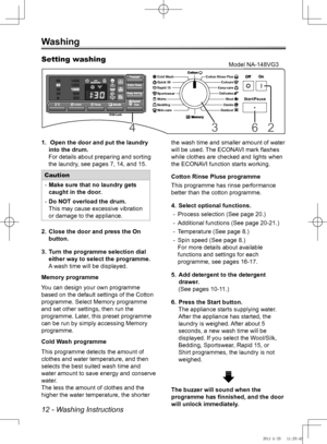 Page 1212 - Washing Instructions
Washing
 Open the door and put the laundry 
1. 
into the drum.
For details about preparing and sorting 
the laundry, see pages 7, 14, and 15.
Caution
Make sure that no laundry gets 
 
-
caught in the door.
Do NOT overload the drum.
 
-
This may cause excessive vibration 
or damage to the appliance.
Close the door and press the On 
2. 
button. 
Turn the programme selection dial 
3. 
either way to select the programme.
A wash time will be displayed.
Memory programme
You can design...