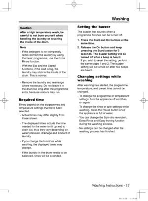 Page 13Washing Instructions - 13
Washing
Caution
After a high temperature wash, be 
careful to not burn yourself when 
handling the laundry or touching 
the inside of the drum.
NoteIf the detergent is not completely 
 
-
removed from the laundry by using 
the basic programme, use the Extra 
Rinse function.
With the Eco and the Speed 
 
-
functions, if the load is big, the 
laundry may stick to the inside of the 
drum. This is normal.
Remove the laundry and rearrange 
 
-
where necessary. Do not leave it in 
the...