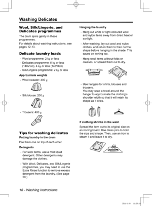 Page 1818 - Washing Instructions
Washing Delicates
Wool, Silk/Lingerie, and 
Delicates programmes
The drum spins gently in these 
programmes.
For details about washing instructions, see 
pages 12-13.
Delicate laundr y loads
Wool programme: 2 k
 
- g or less 
Delicates programme: 5 k
 
- g or less 
(140VG3), 4 kg or less (148VG3)
Silk/Lingerie programme: 2 k
 
- g or less
Approximate weights Wool sweater: 400 
 
- g
 
Silk blouse: 200 
 
- g
 
Trousers: 400 
 
- g
 
Tips for washing delicates
Putting laundry in...