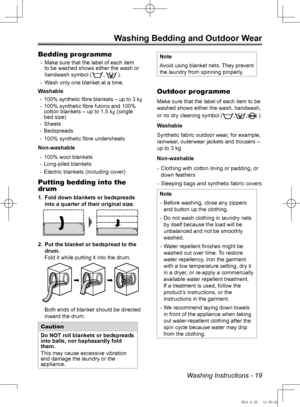 Page 19Washing Instructions - 19
Washing Bedding and Outdoor Wear
Bedding programme
Make su
 
- re that the label of each item 
to be washed shows either the wash or 
handwash sy mbol (
,).
W
 
- ash only one  blanket at a time.
Washable 10
 
-
0% synthetic fibre blankets – up to 3 kg
100% synthetic fibre futons and 100% 
 
-
cotton blankets – up to 1.5 kg (single 
bed size)
Sheets
 
-
Bedspreads
 
-
100% synthetic
 
-  fibre undersheets
Non-washable
100% wool 
 
- blankets
Long-piled blankets
 
-
Electric...