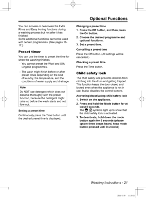 Page 21Washing Instructions - 21
Optional Functions
You can activate or deactivate the Extra 
Rinse and Easy Ironing functions during 
a washing process but not after it has 
finished. 
Some additional functions cannot be used 
with certain programmes. (See pages 16-
17.)
Preset timer
You can use the timer to preset the time for 
when the washing finishes.
You cannot preset the Wool and Silk/
 
-
Lingerie programmes.
The wash might finish before or after 
 
-
preset times depending on the kind 
of laundry, the...