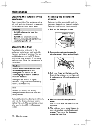 Page 2222 - Maintenance
Maintenance
Cleaning the outside of  the 
appliance
Clean the outside of the appliance with a 
soft cloth and mild detergent, for example, 
kitchen detergent, and soapy water.
WarningDo NOT splash water over the 
 
-
appliance.
Do NOT use cream cleansers, 
 
-
thinners, nor products containing 
alcohol or paraffin oil.
Cleaning the drum
If you keep using cold water in the 
appliance, bacteria may build up inside 
the drum and give off an odour. You can 
avoid this by running the 90°C...