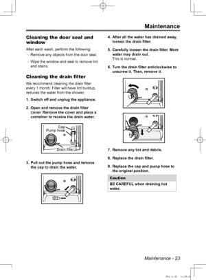 Page 23Maintenance - 23
Maintenance
Cleaning the door seal and 
window
After each wash, perform the following:Remove any objects from the door seal.
 
-
Wipe the window and seal to remove lint 
 
-
and stains.
Cleaning the drain filter
We recommend cleaning the drain filter 
every 1 month. Filter will have lint buildup, 
reduces the water from the shower.
Switch off and unplug the appliance.
1. 
Open and remove the drain filter 
2. 
cover. Remove the cover and place a 
container to receive the drain water.
Pull...