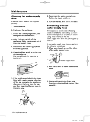 Page 2424 - Maintenance
Maintenance
Cleaning the water-supply 
filter
Clean the filter if water is not supplied 
properly.Turn the tap off.
1. 
Switch on the appliance.
2. 
Select the Cotton programme, and 
3. 
then press the Start button.
After 1 minute, switch off the 
4. 
appliance. Water has drained out of 
the water-supply hose.
Disconnect the water-supply hose 
5. 
from the appliance.
Clean the filter, which is on the rear 
6. 
of the appliance.
Use a small brush, for example, a 
toothbrush.
If the unit...