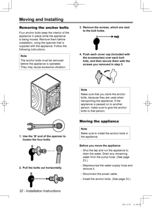 Page 3232 - Installation Instructions
Moving and Installing
Removing the anchor bolts
Four anchor bolts keep the interior of the 
appliance in place while the appliance 
is being moved. Remove them before 
installation, using the spanner that is 
supplied with the appliance. Follow the 
following instructions.
Note
The anchor bolts must be removed 
before the appliance is operated.
They may cause excessive vibration.
B
A
Use the ‘B’ end of the spanner to 
1. 
loosen the four bolts.
B
Pull the bolts out...