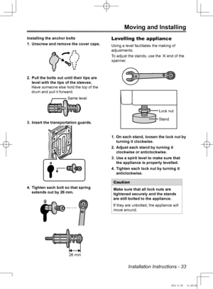 Page 33Installation Instructions - 33
Moving and Installing
Installing the anchor boltsUnscrew and remove the cover caps.
1. 
Pull the bolts out until their tips are 
2. 
level with the tips of the sleeves.
Have someone else hold the top of the 
drum and pull it forward.
Insert the transportation guards.
3. 
Tighten each bolt so that spring 
4. 
extends out by 26 mm.
B
Levelling the appliance
Using a level facilitates the making of 
adjustments.
To adjust the stands, use the ‘A’ end of the 
spanner.
B
A
On each...