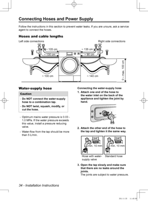 Page 3434 - Installation Instructions
Connecting Hoses and Power Supply 
Water-supply hose
CautionDo NOT connect the water-supply 
 
-
hose to a combination tap.
Do NOT twist, squash, modify, or 
 
-
cut the hose.
Optimum mains water pressure is 0.03 - 
 
-
1.0 MPa. If the water pressure exceeds 
this value, install a pressure reducing 
valve.
Water-flow from the tap should be more 
 
-
than 5 L/min. Connecting the water-supply hose
Attach one end of the hose to 
1. 
the water inlet on the back of the...