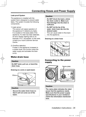Page 35Installation Instructions - 35
Connecting Hoses and Power Supply 
Leak-proof System
The appliance is installed with the 
system that is designed to prevent water 
leaks. The system includes the following 
components.
1) Leak sensorThis sensor will cease operation of 
the appliance if it detects any leaks. 
It is located on the base plate of the 
appliance. If a leak has been detected, 
an error display starting with H, for 
example, H 01, will appear. In that case, 
contact your local Customer Service...