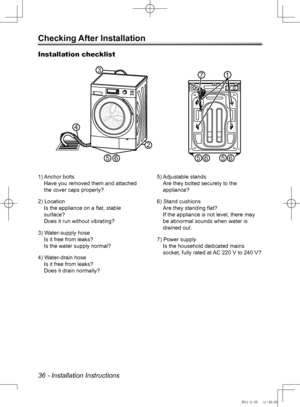 Page 3636 - Installation Instructions
Checking After Installation
Installation checklist
3
2
4
65                         
71
5656
5) Adjustable standsAre they bolted securely to the 
appliance?
6) Stand cushions Are they standing flat? 
If the appliance is not level, there may 
be abnormal sounds when water is 
drained out.
7) Power supply Is the household dedicated mains 
socket, fully rated at AC 220 V to 240 V?
1) Anchor bolts
Have you removed them and attached 
the cover caps properly?
2) Location Is the...