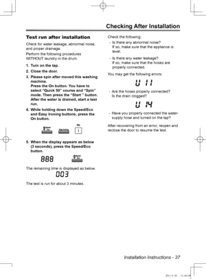 Page 37Installation Instructions - 37
Checking After Installation
Test run after installation
Check for water leakage, abnormal noise, 
and proper drainage. 
Perform the following procedures 
WITHOUT laundry in the drum.Turn on the tap.
1. 
Close the door.
2. 
Please spin after moved this washing 
3. 
machine. 
Press the On button. You have to 
select “Quick 50” course and “Spin” 
mode. Then press the “Start ” button.  
After the water is drained, start a test 
run.
While holding down the Speed/Eco 
4. 
and...