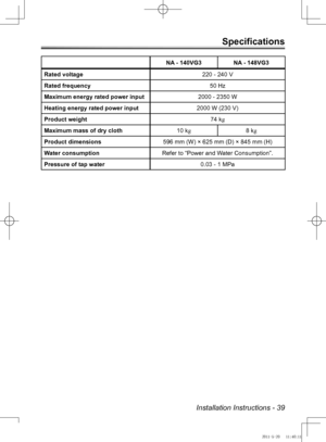 Page 39Installation Instructions - 39
Specifications
NA - 140VG3NA - 148VG3
Rated voltage 220 - 240 V
Rated frequency 50 Hz
Maximum energy rated power input 2000 - 2350 W
Heating energy rated power input 2000 W (230 V)
Product weight 74 kg
Maximum mass of dry cloth 10 kg8 kg
Product dimensions 596 mm (W) × 625 mm (D) × 845 mm (H)
Water consumption Refer to “Power and Water Consumption”.
Pressure of tap water 0.03 - 1 MPa
NA-140VG3_Australia.indb   392011-5-20   11:40:11 