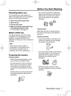 Page 7Read Before Using - 7
Before You Start Washing
Checking before use
For the appliance’s initial operation or 
after a prolonged period of non-operation, 
perform the following procedures:Secure the water-supply hose.
1. 
Open the tap.
2. 
Connect the power.
3. 
Make sure that the water-drain hose 
4. 
is positioned towards a drain.
For more details, see page 35.
Before initial use
The default setting is the 40ºC Cotton 
programme. For the appliance’s initial 
operation, operate it WITHOUT any 
detergent...