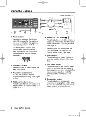 Page 88 - Read Before Using
Using the Buttons
Power buttons
1. 
If you do not press the Start button 
 
-
within 10 minutes after the appliance 
has been switched on, the appliance 
automatically switches itself off.
The display below appears for 3 
 
-
seconds after the appliance has 
been switched off. You cannot turn 
the appliance on until this display 
disappears.
Start/Pause button
2. 
Press this button to start or pause the 
wash programme.
Programme selection dial
3. 
Use this dial to choose the best...