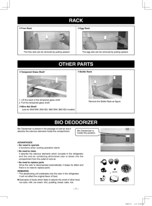 Page 7
–  –
OThER PARTS
BIO DEODORIZER
※Tempered Glass Shelf
※Wire Net Shelf(use for B91BW, B91BS, B61BW, B61BS models)
※Bottle Rack
1. Lift the back of the tempered glass shelf.
2. Pull the tempered glass shelf.Remove the Bottle Rack as figure.
Bio Deodorizer is placed in the passage of cold air and it absorbs the odorous elements inside the compartment.
ADVANTAGES
•    No need to operate
 
It functions when cooling operation starts.
•   
No need to clean
It  absorbs  the  odorous...