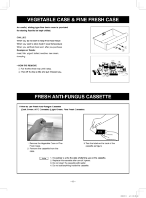 Page 6
– 6 –
VEGETABLE CASE & FINE FRESh CASE
FRESh ANTI-FuNGuS CASSETTE
1.  
It is advise to write the date of starting use on the cassette.
2. Replace this cassette after use of 3 years.
3. Do not clean the cassette with water.
4. Do not add anything inside the cassette.
Note
※How to use Fresh Anti-Fungus Cassette 
(Dark Green: AITC Cassette) (Light Green: Fine Fresh Cassette)
1.  
Remove the Vegetable Case or Fine 
Fresh Case.
2.   
Remove the cassette from the 
case.
3.  
Tear the label on the back of...