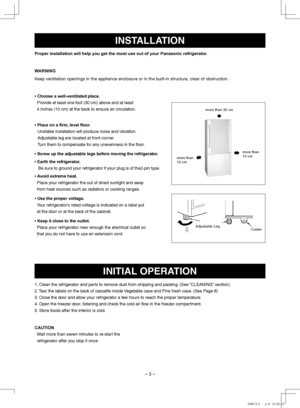 Page 3
– 3 –
INSTAllATION
Proper installation will help you get the most use out of your Panasonic refrigerator.
WARNING
Keep ventilation openings in the appliance enclosure or in the built-in structure, clear of obstruction.
•   Choose a well-ventilated place.
    
Provide at least one foot (30 cm) above and at least  
4 inches (10 cm) at the back to ensure air circulation.
• Place on a firm, level floor.
Unstable installation will produce noise and vibration.  
Adjustable leg are located at front corner....