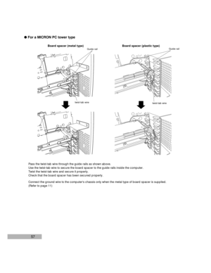 Page 5957 lFor a MICRON PC tower type
Board spacer (metal type) Board spacer (plastic type)
Pass the twist-tab wire through the guide rails as shown above.
Use the twist-tab wire to secure the board spacer to the guide rails inside the computer.
Twist the twist-tab wire and secure it properly.
Check that the board spacer has been secured properly.
Connect the ground wire to the computers chassis only when the metal type of board spacer is supplied.
(Refer to page 11)
Guide rail
twist-tab wire
Guide rail...
