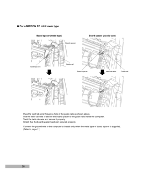 Page 6058 lFor a MICRON PC mini tower type
Board spacer
Guide rail
twist-tab wire
Pass the twist-tab wire through a hole of the guide rails as shown above.
Use the twist-tab wire to secure the board spacer to the guide rails inside the computer.
Twist the twist-tab wire and secure it properly.
Check that the board spacer has been secured properly.
Connect the ground wire to the computers chassis only when the metal type of board spacer is supplied.
(Refer to page 11)Board spacer (metal type) Board spacer...