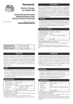 Page 1ENGLISH
Input Voltage15.6 V - 16 V
Current Capacity2.5 A
DimensionsApprox. 123 mm × 120 mm × 93 mm
(W × D × H)     {4.8 × 4.7 × 3.7}
WeightApprox. 650 g {1.43 lb.}
Battery Charger
CF-VCB071AW
Printed in Japan
DFQX5537ZA FJ0405-0
OPERATING INSTRUCTIONS
BEDIENUNGSANLEITUNG
INSTRUCTIONS D’UTILISATION
FRANÇAIS
DEUTSCH
This battery charger is designed for charging the battery pack
(Model No. CF-VZSU21) used in Panasonic CF-07 series of
computers. To recharge the battery pack, in addition to the battery...