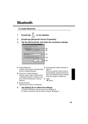 Page 4949
Bluetooth
To enable Bluetooth
1 Double-tap   on the desktop.
2 Double-tap [Bluetooth Device Properties].
3 Tap the [General] tab, and make the necessary settings.
4 Tap [Apply] (E) to reflect the settings.
To make connections with the serial port: Îpage 50
To make connections with the dial-up network: Îpage 51 A.Enable Bluetooth
Add the check mark for [Enable Blue-
tooth] to enable Bluetooth.
B.Serial Port / DialUp Network
Add the check mark for [Serial Port] 
or [DialUp Network] to make connec-
tions...