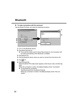 Page 5050
Bluetooth
„To make connections with the serial port
Tap the [Serial Port] tab, and make the following procedure.
ATurn on the Bluetooth device.
BTap [Select Device] (A).
zIf you add the check mark for [Auto Reconnect] (C), the connection will 
be made automatically when Bluetooth is enabled.
CTap [Search] (D).
DTap the Bluetooth device name you want to connect from the list box (E).
ETa p   ( F ) .
FTap [Connect] (B).
When the [Enter PIN code] screen appears, enter the pin code, and then tap 
[OK]....