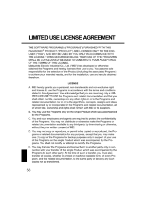Page 5858
LIMITED USE LICENSE AGREEMENT
THE SOFTWARE PROGRAM(S) (“PROGRAMS”) FURNISHED WITH THIS 
PANASONIC
® PRODUCT (“PRODUCT”) ARE LICENSED ONLY TO THE END-
USER (“YOU”), AND MAY BE USED BY YOU ONLY IN ACCORDANCE WITH 
THE LICENSE TERMS DESCRIBED BELOW. YOUR USE OF THE PROGRAMS 
SHALL BE CONCLUSIVELY DEEMED TO CONSTITUTE YOUR ACCEPTANCE 
OF THE TERMS OF THIS LICENSE.
Matsushita Electric Industrial Co., Ltd. (“MEI”) has developed or otherwise 
obtained the Programs and hereby licenses their use to you. You...